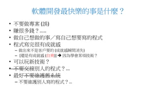 軟體開發最快樂的事是什麼？
• 不要做專案 (誤)
• 賺很多錢？.....
• 做自己想做的事／寫自己想要寫的程式
• 程式寫完很有成就感
– 做出來不是客戶要的 (成就感瞬間消失)
– [還是有成就感 (自爽)]  因為學會某項技術？
• 可以玩新技術？
• 不要交接別人的程式？...
• 最好不要維護舊系統
– 不要維護別人寫的程式？…
 
