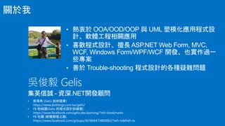 • 熱衷於 OOA/OOD/OOP 與 UML 塑模化應用程式設
計、軟體工程相關應用
• 喜歡程式設計、擅長 ASP.NET Web Form, MVC,
WCF, Windows Form/WPF/WCF 開發、也實作過一
些專案
• 善於 Trouble-shooting 程式設計的各種疑難問題
吳俊毅 Gelis
集英信誠 - 資深.NET開發顧問
關於我
 