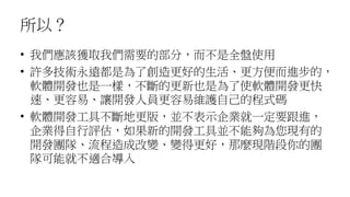 所以？
• 我們應該獲取我們需要的部分，而不是全盤使用
• 許多技術永遠都是為了創造更好的生活、更方便而進步的，
軟體開發也是一樣，不斷的更新也是為了使軟體開發更快
速、更容易、讓開發人員更容易維護自己的程式碼
• 軟體開發工具不斷地更版，並不表示企業就一定要跟進，
企業得自行評估，如果新的開發工具並不能夠為您現有的
開發團隊、流程造成改變、變得更好，那麼現階段你的團
隊可能就不適合導入
 