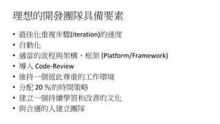 理想的開發團隊具備要素
• 最佳化重複步驟(iteration)的速度
• 自動化
• 適當的流程與架構、框架 (Platform/Framework)
• 導入 Code-Review
• 維持一個彼此尊重的工作環境
• 分配 20 ％的時間策略
• 建立一個持續學習和改善的文化
• 與合適的人建立團隊
 