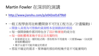 Martin Fowler 在深圳的演講
• http://www.jianshu.com/p/e042ed1d79b0
• 一般工程學套用在軟體開發不可行(工程方法／計畫驅動)：
– 開發人員視為可替換的資源根本是個錯誤的假設
– 每一個開發動作都同時包含了設計和實施的成分在
– 每一個軟體專案幾乎肯定具有獨特性
• 如果都是完全一樣的程式碼，那你根本不用重寫，只需要copy一分(或買
套裝軟體)就好
• 幾乎永遠不可能有確定的需求
– 那從不確定的需求，要準確的預估時程幾乎是不可能實現的
 