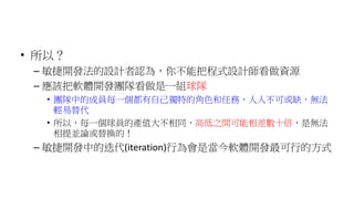 • 所以？
– 敏捷開發法的設計者認為，你不能把程式設計師看做資源
– 應該把軟體開發團隊看做是一組球隊
• 團隊中的成員每一個都有自己獨特的角色和任務，人人不可或缺，無法
輕易替代
• 所以，每一個球員的產值大不相同，高低之間可能相差數十倍，是無法
相提並論或替換的！
– 敏捷開發中的迭代(iteration)行為會是當今軟體開發最可行的方式
 