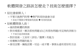 軟體開發之路該怎麼走？技術怎麼選擇？
• 給社會新鮮人：
– 不要只挑熱門的學 熱門的很快就會冷卻
• 但也不要排斥學習新的技術  有用的技術
• 給軟體開發人員：
– 維持對軟體的熱情
– 對市場需求、解決那些問題 (自己有那些問題) 有足夠的洞察力
• 不盲目追求新技術
– 對於技術、工具有（評估／選擇）的能力
– 培養解決問題的能力
– 接受改變、擁抱改變、切忌一成不變、事情永遠有更好的方法
 