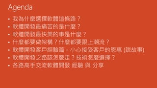 • 我為什麼選擇軟體這條路？
• 軟體開發最痛苦的是什麼？
• 軟體開發最快樂的事是什麼？
• 什麼都要做架構？什麼都要跟上潮流？
• 軟體開發客戶經驗篇 - 小心接受客戶的恩惠 (說故事)
• 軟體開發之路該怎麼走？技術怎麼選擇？
• 各路高手交流軟體開發 經驗 與 分享
Agenda
 