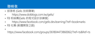 聯絡我
• 部落格 (Gelis 技術隨筆)
• https://www.dotblogs.com.tw/gelis/
• FB 粉絲團(Gelis 的程式設計訓練營)
• https://www.facebook.com/gelis.dev.learning/?ref=bookmarks
• FB 社團 (軟體開發之路)
•
https://www.facebook.com/groups/361804473860062/?ref=ts&fref=ts
 