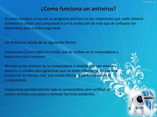 ¿Como funciona un antivirus? 
En estos tiempos, el uso de un programa antivirus es tan importante que nadie debería 
atreverse a utilizar una computadora sin la protección de este tipo de software tan 
importante para nuestra seguridad. 
Un Antivirus actúa de la siguiente forma: 
Inspecciona (Scan) todos los emails que se reciben en la computadora y 
busca virus para remover. 
Monitoriza los archivos de la computadora a medida que van siendo 
abiertos o creados para garantizar que no estén infectados. Esta es una 
protección en tiempo real, que puede afectar la performance de la 
computadora. 
Inspecciona periódicamente toda la computadora para verificar se 
existen archivos corruptos y remover los virus existentes. 
 