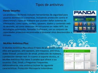 Tipos de antivirus: 
Panda Security: 
Los productos de Panda incluyen herramientas de seguridad para 
usuarios domésticos y empresas, incluyendo protección contra el 
cibercriminal y tipos de malware que pueden dañar sistemas de 
información, como spam, hackers, spyware, dialers y contenido web 
no deseado, así como detección de intrusiones en redes WiFi. Sus 
tecnologías patentadas, llamadas TruPrevent, son un conjunto de 
capacidades proactivas encaminadas a bloquear virus desconocidos e 
intrusos. 
McAfee Antivirus Plus: 
El McAfee AntiVirus Plus ofrece 8 tipos de protección, entre 
ellos anti-gusanos, anti-spyware, anti-troyanos, anti-virus, 
doble firewall, protección de email, protección de malware, 
y protección tiempo real. En cuanto al soporte técnico, el 
McAfee AntiVirus Plus tiene 3 canales que ofrece a sus 
usuarios: Chat, Email, y Preguntas Frequentes. 
Adicionalmente, este antivirus incluye las siguiente 
características: Protección Mensajería Instantánea. 
 