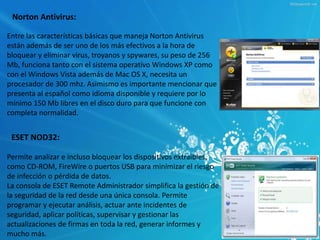 Norton Antivirus: 
Entre las características básicas que maneja Norton Antivirus 
están además de ser uno de los más efectivos a la hora de 
bloquear y eliminar virus, troyanos y spywares, su peso de 256 
Mb, funciona tanto con el sistema operativo Windows XP como 
con el Windows Vista además de Mac OS X, necesita un 
procesador de 300 mhz. Asimismo es importante mencionar que 
presenta al español como idioma disponible y requiere por lo 
mínimo 150 Mb libres en el disco duro para que funcione con 
completa normalidad. 
ESET NOD32: 
Permite analizar e incluso bloquear los dispositivos extraíbles, 
como CD-ROM, FireWire o puertos USB para minimizar el riesgo 
de infección o pérdida de datos. 
La consola de ESET Remote Administrador simplifica la gestión de 
la seguridad de la red desde una única consola. Permite 
programar y ejecutar análisis, actuar ante incidentes de 
seguridad, aplicar políticas, supervisar y gestionar las 
actualizaciones de firmas en toda la red, generar informes y 
mucho más. 
 