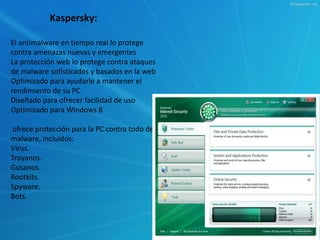 Kaspersky: 
El antimalware en tiempo real lo protege 
contra amenazas nuevas y emergentes 
La protección web lo protege contra ataques 
de malware sofisticados y basados en la web 
Optimizado para ayudarle a mantener el 
rendimiento de su PC 
Diseñado para ofrecer facilidad de uso 
Optimizado para Windows 8 
ofrece protección para la PC contra todo de 
malware, incluidos: 
Virus. 
Troyanos. 
Gusanos. 
Rootkits. 
Spyware. 
Bots. 
 