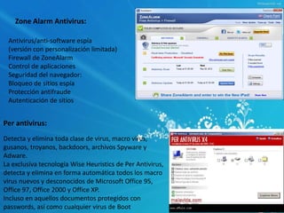 Zone Alarm Antivirus: 
Antivirus/anti-software espía 
(versión con personalización limitada) 
Firewall de ZoneAlarm 
Control de aplicaciones 
Seguridad del navegador: 
Bloqueo de sitios espía 
Protección antifraude 
Autenticación de sitios 
Per antivirus: 
Detecta y elimina toda clase de virus, macro virus, 
gusanos, troyanos, backdoors, archivos Spyware y 
Adware. 
La exclusiva tecnología Wise Heuristics de Per Antivirus, 
detecta y elimina en forma automática todos los macro 
virus nuevos y desconocidos de Microsoft Office 95, 
Office 97, Office 2000 y Office XP. 
Incluso en aquellos documentos protegidos con 
passwords, así como cualquier virus de Boot 
 