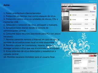 Avira: 
1. Posee arquitectura cliente/servidor. 
2. Protección en tiempo real contra ataques de virus. 
3. Protección contra virus en unidades de discos, CDs y 
memorias USB. 
4. Detección y remoción de virus, antispam y malware. 
5. Actualizaciones diarias desde la consola de 
administración central. 
6. Consume bajos recursos (excelente para PCs con pocos 
recursos). 
7. Permite conexión remota a Internet en caso de que el 
servidor de actualizaciones local no este disponible. 
8. Permite colocar en cuarentena, reparar, borrar y 
denegar acceso a virus que sea encontrado en el equipo. 
9. Envia informes de virus detectados y estadísticas a 
consola central. 
10. Permite escaneos invisibles para el usuario final. 
