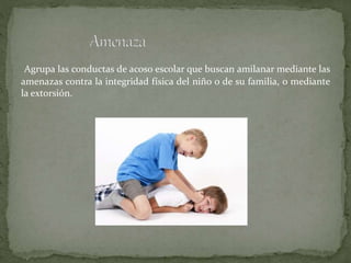 Agrupa las conductas de acoso escolar que buscan amilanar mediante las
amenazas contra la integridad física del niño o de su familia, o mediante
la extorsión.
 
