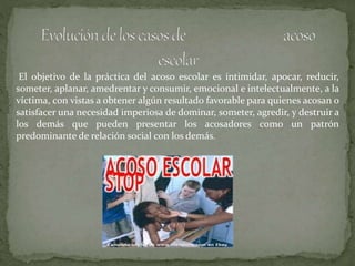 El objetivo de la práctica del acoso escolar es intimidar, apocar, reducir,
someter, aplanar, amedrentar y consumir, emocional e intelectualmente, a la
víctima, con vistas a obtener algún resultado favorable para quienes acosan o
satisfacer una necesidad imperiosa de dominar, someter, agredir, y destruir a
los demás que pueden presentar los acosadores como un patrón
predominante de relación social con los demás.
 