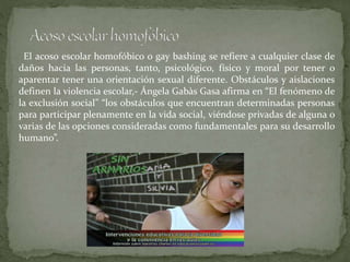 El acoso escolar homofóbico o gay bashing se refiere a cualquier clase de
daños hacia las personas, tanto, psicológico, físico y moral por tener o
aparentar tener una orientación sexual diferente. Obstáculos y aislaciones
definen la violencia escolar,- Ángela Gabàs Gasa afirma en “El fenómeno de
la exclusión social” “los obstáculos que encuentran determinadas personas
para participar plenamente en la vida social, viéndose privadas de alguna o
varias de las opciones consideradas como fundamentales para su desarrollo
humano”.
 