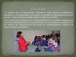 Se estima que la intervención simultánea sobre factores individuales,
familiares y socioculturales, es la única vía posible de prevención del acoso
escolar. La prevención se puede realizar en distintos niveles.
Una prevención primaria sería responsabilidad de los padres (apuesta por
una educación democrática y no autoritaria), de la sociedad en conjunto y de
los medios de comunicación (en forma de autorregulación respecto de
determinados contenidos).
 