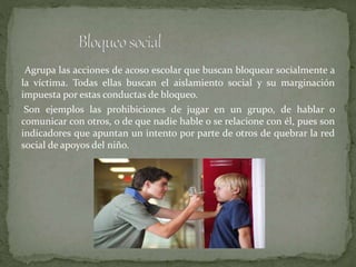 Agrupa las acciones de acoso escolar que buscan bloquear socialmente a
la víctima. Todas ellas buscan el aislamiento social y su marginación
impuesta por estas conductas de bloqueo.
Son ejemplos las prohibiciones de jugar en un grupo, de hablar o
comunicar con otros, o de que nadie hable o se relacione con él, pues son
indicadores que apuntan un intento por parte de otros de quebrar la red
social de apoyos del niño.
 
