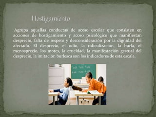 Agrupa aquellas conductas de acoso escolar que consisten en
acciones de hostigamiento y acoso psicológico que manifiestan
desprecio, falta de respeto y desconsideración por la dignidad del
afectado. El desprecio, el odio, la ridiculización, la burla, el
menosprecio, los motes, la crueldad, la manifestación gestual del
desprecio, la imitación burlesca son los indicadores de esta escala.
 