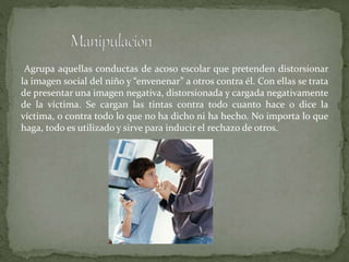 Agrupa aquellas conductas de acoso escolar que pretenden distorsionar
la imagen social del niño y “envenenar” a otros contra él. Con ellas se trata
de presentar una imagen negativa, distorsionada y cargada negativamente
de la víctima. Se cargan las tintas contra todo cuanto hace o dice la
víctima, o contra todo lo que no ha dicho ni ha hecho. No importa lo que
haga, todo es utilizado y sirve para inducir el rechazo de otros.
 