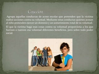 Agrupa aquellas conductas de acoso escolar que pretenden que la víctima
realice acciones contra su voluntad. Mediante estas conductas quienes acosan
al niño pretenden ejercer un dominio y un sometimiento total de su voluntad.
El que la víctima haga esas cosas contra su voluntad proporciona a los que
fuerzan o tuercen esa voluntad diferentes beneficios, pero sobre todo poder
social.
 