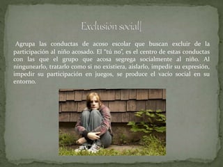 Agrupa las conductas de acoso escolar que buscan excluir de la
participación al niño acosado. El “tú no”, es el centro de estas conductas
con las que el grupo que acosa segrega socialmente al niño. Al
ningunearlo, tratarlo como si no existiera, aislarlo, impedir su expresión,
impedir su participación en juegos, se produce el vacío social en su
entorno.
 