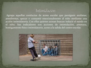 Agrupa aquellas conductas de acoso escolar que persiguen amilanar,
amedrentar, apocar o consumir emocionalmente al niño mediante una
acción intimidatoria. Con ellas quienes acosan buscan inducir el miedo en
el niño. Sus indicadores son acciones de intimidación, amenaza,
hostigamiento físico intimidatorio, acoso a la salida del centro escolar.
 
