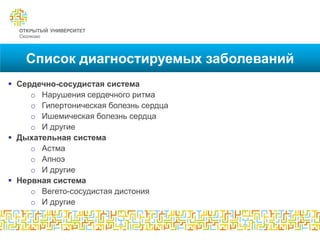 Список диагностируемых заболеваний
 Сердечно-сосудистая система
     o Нарушения сердечного ритма
     o Гипертоническая болезнь сердца
     o Ишемическая болезнь сердца
     o И другие
 Дыхательная система
     o Астма
     o Апноэ
     o И другие
 Нервная система
     o Вегето-сосудистая дистония
     o И другие
 