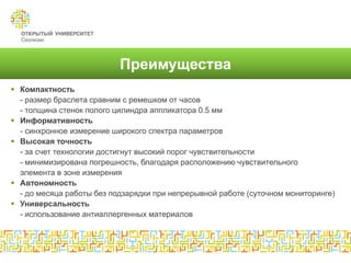 Преимущества
 Компактность
  - размер браслета сравним с ремешком от часов
  - толщина стенок полого цилиндра аппликатора 0.5 мм
 Информативность
  - синхронное измерение широкого спектра параметров
 Высокая точность
  - за счет технологии достигнут высокий порог чувствительности
  - минимизирована погрешность, благодаря расположению чувствительного
  элемента в зоне измерения
 Автономность
  - до месяца работы без подзарядки при непрерывной работе (суточном мониторинге)
 Универсальность
  - использование антиаллергенных материалов
 