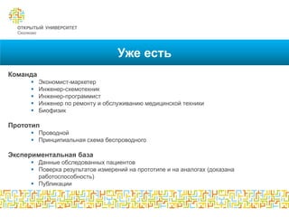 Уже есть
Команда
         Экономист-маркетер
         Инженер-схемотехник
         Инженер-программист
         Инженер по ремонту и обслуживанию медицинской техники
         Биофизик

Прототип
      Проводной
      Принципиальная схема беспроводного

Экспериментальная база
      Данные обследованных пациентов
      Поверка результатов измерений на прототипе и на аналогах (доказана
       работоспособность)
      Публикации
 