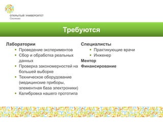 Требуются
Лаборатории                     Специалисты
    Проведение экспериментов         Практикующие врачи
    Сбор и обработка реальных        Инженер
     данных                       Ментор
    Проверка закономерностей на Финансирование
     большей выборке
    Техническое оборудование
     (медицинские приборы,
     элементная база электроники)
    Калибровка нашего прототипа
 