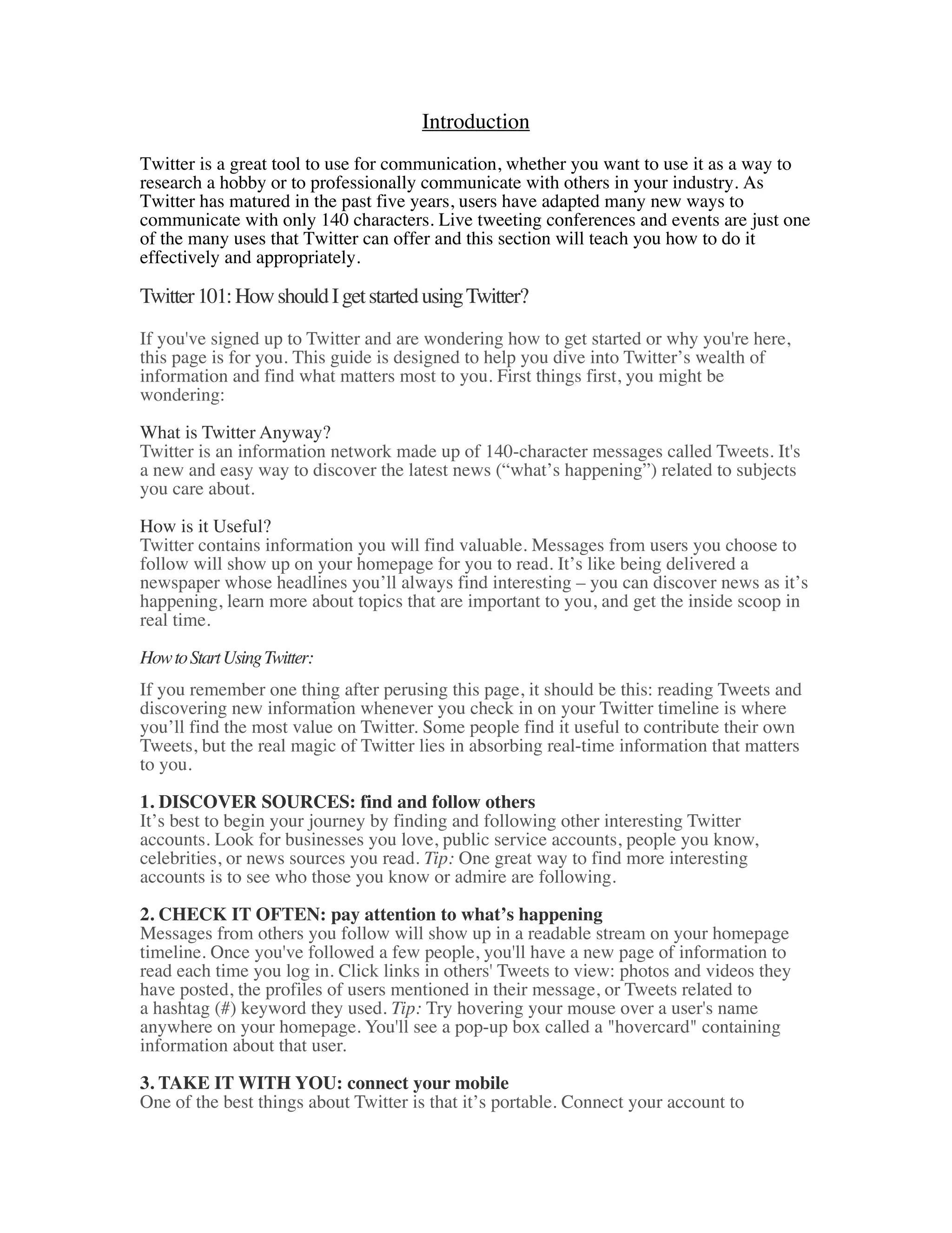 Introduction
Twitter is a great tool to use for communication, whether you want to use it as a way to
research a hobby or to professionally communicate with others in your industry. As
Twitter has matured in the past five years, users have adapted many new ways to
communicate with only 140 characters. Live tweeting conferences and events are just one
of the many uses that Twitter can offer and this section will teach you how to do it
effectively and appropriately.

Twitter 101: How should I get started using Twitter?
If you've signed up to Twitter and are wondering how to get started or why you're here,
this page is for you. This guide is designed to help you dive into Twitter’s wealth of
information and find what matters most to you. First things first, you might be
wondering:

What is Twitter Anyway?
Twitter is an information network made up of 140-character messages called Tweets. It's
a new and easy way to discover the latest news (“what’s happening”) related to subjects
you care about.

How is it Useful?
Twitter contains information you will find valuable. Messages from users you choose to
follow will show up on your homepage for you to read. It’s like being delivered a
newspaper whose headlines you’ll always find interesting – you can discover news as it’s
happening, learn more about topics that are important to you, and get the inside scoop in
real time.

How to Start Using Twitter:
If you remember one thing after perusing this page, it should be this: reading Tweets and
discovering new information whenever you check in on your Twitter timeline is where
you’ll find the most value on Twitter. Some people find it useful to contribute their own
Tweets, but the real magic of Twitter lies in absorbing real-time information that matters
to you.

1. DISCOVER SOURCES: find and follow others
It’s best to begin your journey by finding and following other interesting Twitter
accounts. Look for businesses you love, public service accounts, people you know,
celebrities, or news sources you read. Tip: One great way to find more interesting
accounts is to see who those you know or admire are following.

2. CHECK IT OFTEN: pay attention to what’s happening
Messages from others you follow will show up in a readable stream on your homepage
timeline. Once you've followed a few people, you'll have a new page of information to
read each time you log in. Click links in others' Tweets to view: photos and videos they
have posted, the profiles of users mentioned in their message, or Tweets related to
a hashtag (#) keyword they used. Tip: Try hovering your mouse over a user's name
anywhere on your homepage. You'll see a pop-up box called a "hovercard" containing
information about that user.

3. TAKE IT WITH YOU: connect your mobile
One of the best things about Twitter is that it’s portable. Connect your account to
 