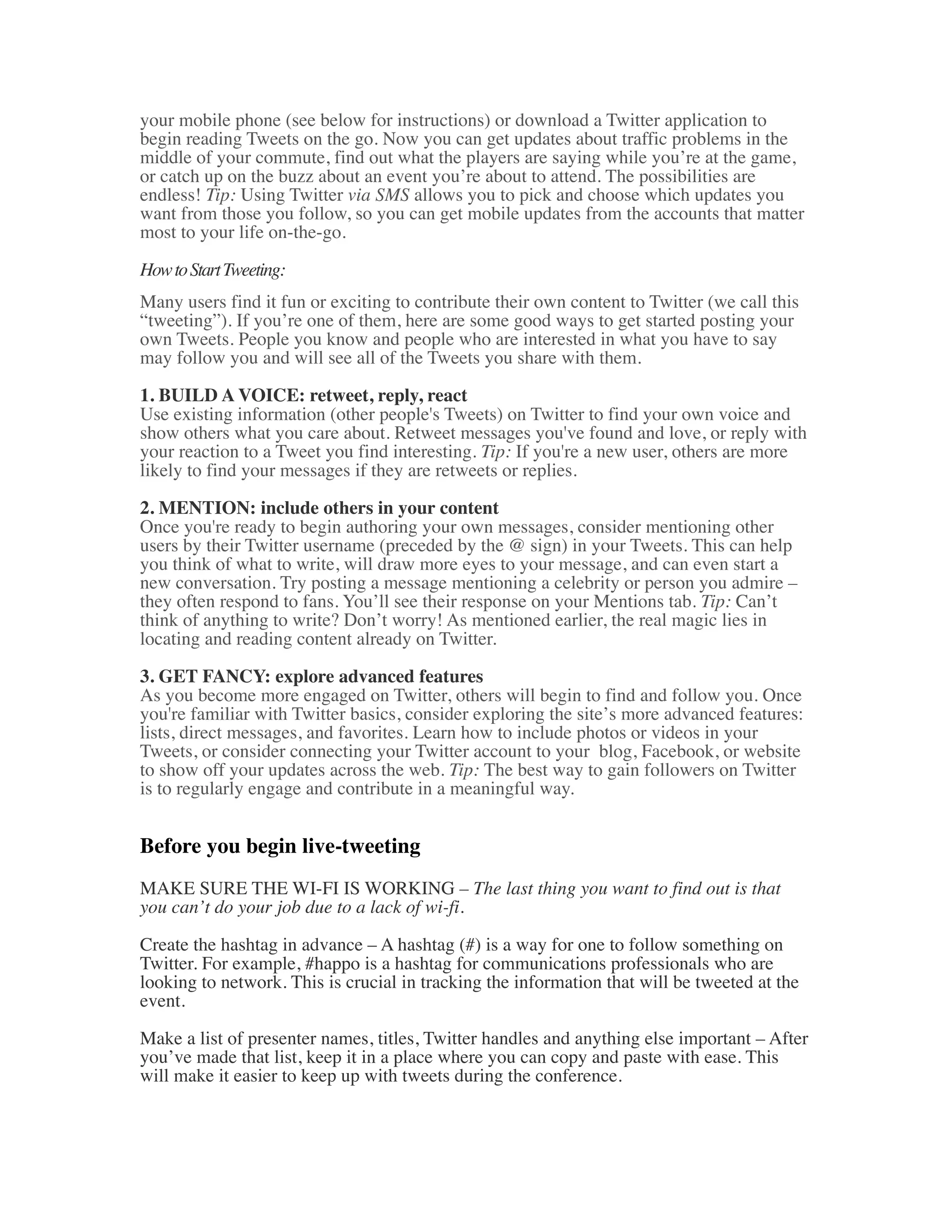 your mobile phone (see below for instructions) or download a Twitter application to
begin reading Tweets on the go. Now you can get updates about traffic problems in the
middle of your commute, find out what the players are saying while you’re at the game,
or catch up on the buzz about an event you’re about to attend. The possibilities are
endless! Tip: Using Twitter via SMS allows you to pick and choose which updates you
want from those you follow, so you can get mobile updates from the accounts that matter
most to your life on-the-go.

How to Start Tweeting:
Many users find it fun or exciting to contribute their own content to Twitter (we call this
“tweeting”). If you’re one of them, here are some good ways to get started posting your
own Tweets. People you know and people who are interested in what you have to say
may follow you and will see all of the Tweets you share with them.

1. BUILD A VOICE: retweet, reply, react
Use existing information (other people's Tweets) on Twitter to find your own voice and
show others what you care about. Retweet messages you've found and love, or reply with
your reaction to a Tweet you find interesting. Tip: If you're a new user, others are more
likely to find your messages if they are retweets or replies.

2. MENTION: include others in your content
Once you're ready to begin authoring your own messages, consider mentioning other
users by their Twitter username (preceded by the @ sign) in your Tweets. This can help
you think of what to write, will draw more eyes to your message, and can even start a
new conversation. Try posting a message mentioning a celebrity or person you admire –
they often respond to fans. You’ll see their response on your Mentions tab. Tip: Can’t
think of anything to write? Don’t worry! As mentioned earlier, the real magic lies in
locating and reading content already on Twitter.

3. GET FANCY: explore advanced features
As you become more engaged on Twitter, others will begin to find and follow you. Once
you're familiar with Twitter basics, consider exploring the site’s more advanced features:
lists, direct messages, and favorites. Learn how to include photos or videos in your
Tweets, or consider connecting your Twitter account to your blog, Facebook, or website
to show off your updates across the web. Tip: The best way to gain followers on Twitter
is to regularly engage and contribute in a meaningful way.


Before you begin live-tweeting
MAKE SURE THE WI-FI IS WORKING – The last thing you want to find out is that
you can’t do your job due to a lack of wi-fi.

Create the hashtag in advance – A hashtag (#) is a way for one to follow something on
Twitter. For example, #happo is a hashtag for communications professionals who are
looking to network. This is crucial in tracking the information that will be tweeted at the
event.

Make a list of presenter names, titles, Twitter handles and anything else important – After
you’ve made that list, keep it in a place where you can copy and paste with ease. This
will make it easier to keep up with tweets during the conference.
 