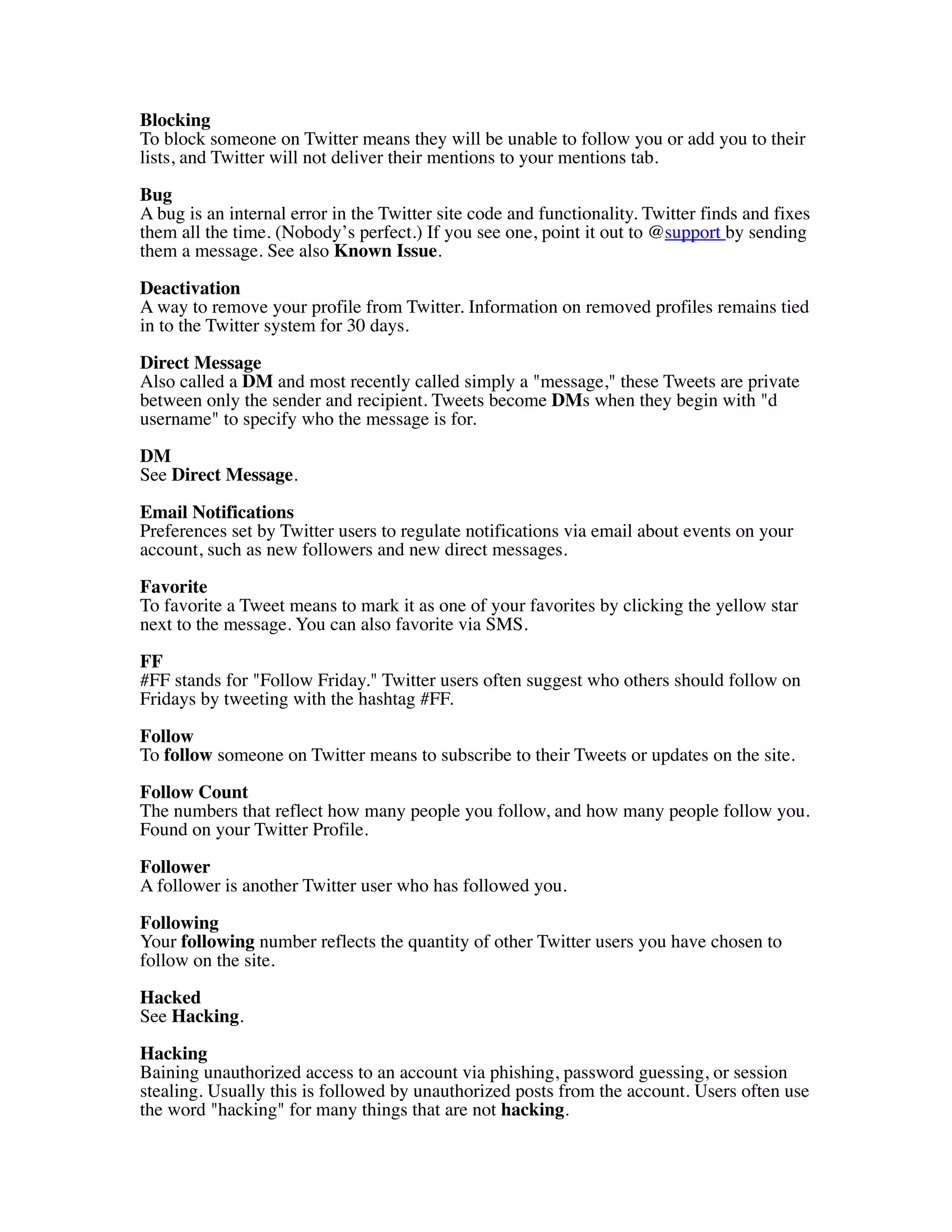 Blocking
To block someone on Twitter means they will be unable to follow you or add you to their
lists, and Twitter will not deliver their mentions to your mentions tab.

Bug
A bug is an internal error in the Twitter site code and functionality. Twitter finds and fixes
them all the time. (Nobody’s perfect.) If you see one, point it out to @support by sending
them a message. See also Known Issue.

Deactivation
A way to remove your profile from Twitter. Information on removed profiles remains tied
in to the Twitter system for 30 days.
Direct Message
Also called a DM and most recently called simply a "message," these Tweets are private
between only the sender and recipient. Tweets become DMs when they begin with "d
username" to specify who the message is for.

DM
See Direct Message.

Email Notifications
Preferences set by Twitter users to regulate notifications via email about events on your
account, such as new followers and new direct messages.
Favorite
To favorite a Tweet means to mark it as one of your favorites by clicking the yellow star
next to the message. You can also favorite via SMS.
FF
#FF stands for "Follow Friday." Twitter users often suggest who others should follow on
Fridays by tweeting with the hashtag #FF.

Follow
To follow someone on Twitter means to subscribe to their Tweets or updates on the site.

Follow Count
The numbers that reflect how many people you follow, and how many people follow you.
Found on your Twitter Profile.

Follower
A follower is another Twitter user who has followed you.

Following
Your following number reflects the quantity of other Twitter users you have chosen to
follow on the site.
Hacked
See Hacking.
Hacking
Baining unauthorized access to an account via phishing, password guessing, or session
stealing. Usually this is followed by unauthorized posts from the account. Users often use
the word "hacking" for many things that are not hacking.
 