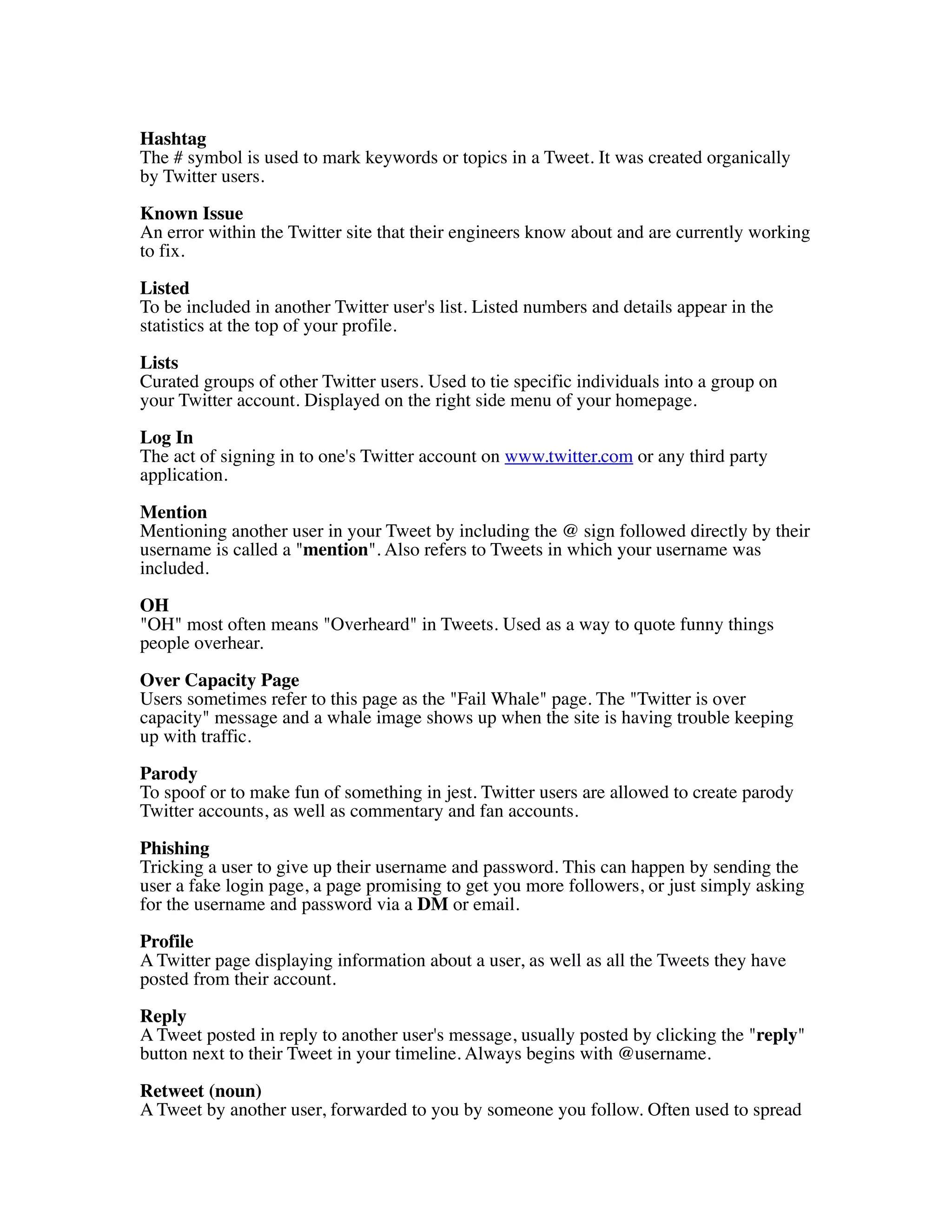 Hashtag
The # symbol is used to mark keywords or topics in a Tweet. It was created organically
by Twitter users.

Known Issue
An error within the Twitter site that their engineers know about and are currently working
to fix.

Listed
To be included in another Twitter user's list. Listed numbers and details appear in the
statistics at the top of your profile.
Lists
Curated groups of other Twitter users. Used to tie specific individuals into a group on
your Twitter account. Displayed on the right side menu of your homepage.

Log In
The act of signing in to one's Twitter account on www.twitter.com or any third party
application.

Mention
Mentioning another user in your Tweet by including the @ sign followed directly by their
username is called a "mention". Also refers to Tweets in which your username was
included.

OH
"OH" most often means "Overheard" in Tweets. Used as a way to quote funny things
people overhear.

Over Capacity Page
Users sometimes refer to this page as the "Fail Whale" page. The "Twitter is over
capacity" message and a whale image shows up when the site is having trouble keeping
up with traffic.
Parody
To spoof or to make fun of something in jest. Twitter users are allowed to create parody
Twitter accounts, as well as commentary and fan accounts.

Phishing
Tricking a user to give up their username and password. This can happen by sending the
user a fake login page, a page promising to get you more followers, or just simply asking
for the username and password via a DM or email.
Profile
A Twitter page displaying information about a user, as well as all the Tweets they have
posted from their account.

Reply
A Tweet posted in reply to another user's message, usually posted by clicking the "reply"
button next to their Tweet in your timeline. Always begins with @username.

Retweet (noun)
A Tweet by another user, forwarded to you by someone you follow. Often used to spread
 