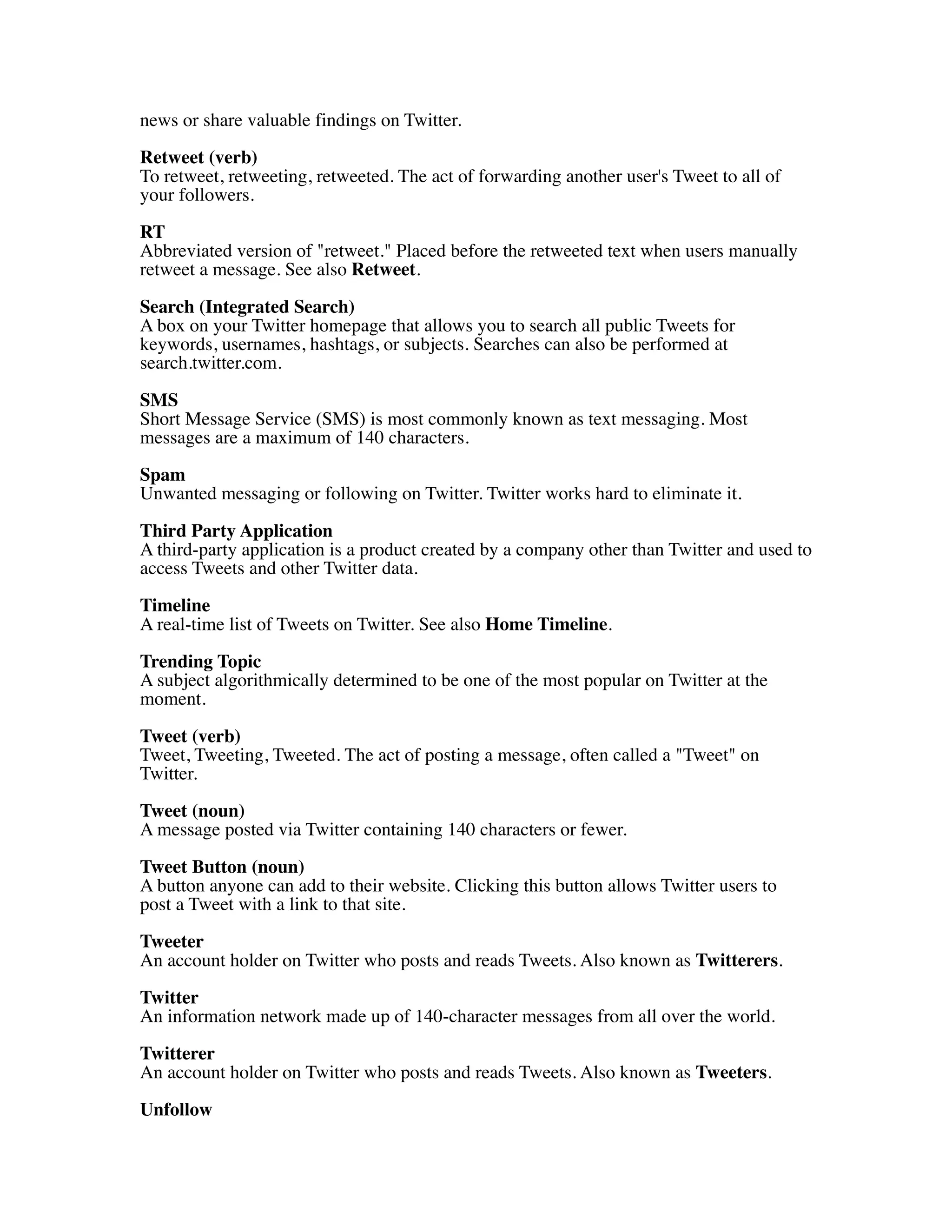 news or share valuable findings on Twitter.
Retweet (verb)
To retweet, retweeting, retweeted. The act of forwarding another user's Tweet to all of
your followers.

RT
Abbreviated version of "retweet." Placed before the retweeted text when users manually
retweet a message. See also Retweet.

Search (Integrated Search)
A box on your Twitter homepage that allows you to search all public Tweets for
keywords, usernames, hashtags, or subjects. Searches can also be performed at
search.twitter.com.

SMS
Short Message Service (SMS) is most commonly known as text messaging. Most
messages are a maximum of 140 characters.
Spam
Unwanted messaging or following on Twitter. Twitter works hard to eliminate it.

Third Party Application
A third-party application is a product created by a company other than Twitter and used to
access Tweets and other Twitter data.

Timeline
A real-time list of Tweets on Twitter. See also Home Timeline.
Trending Topic
A subject algorithmically determined to be one of the most popular on Twitter at the
moment.

Tweet (verb)
Tweet, Tweeting, Tweeted. The act of posting a message, often called a "Tweet" on
Twitter.

Tweet (noun)
A message posted via Twitter containing 140 characters or fewer.

Tweet Button (noun)
A button anyone can add to their website. Clicking this button allows Twitter users to
post a Tweet with a link to that site.
Tweeter
An account holder on Twitter who posts and reads Tweets. Also known as Twitterers.
Twitter
An information network made up of 140-character messages from all over the world.
Twitterer
An account holder on Twitter who posts and reads Tweets. Also known as Tweeters.

Unfollow
 