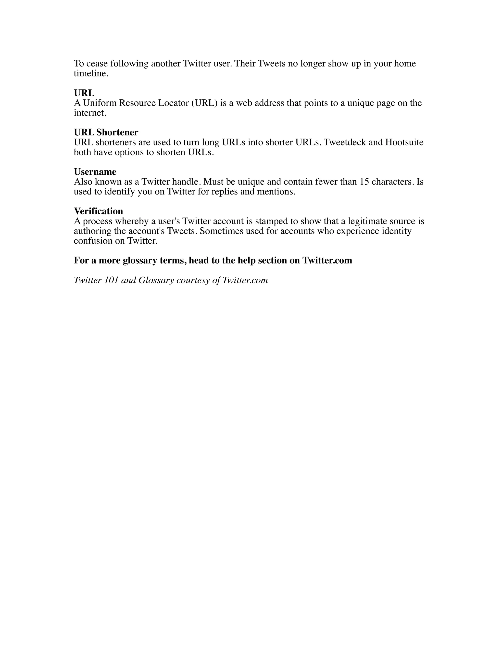To cease following another Twitter user. Their Tweets no longer show up in your home
timeline.

URL
A Uniform Resource Locator (URL) is a web address that points to a unique page on the
internet.
URL Shortener
URL shorteners are used to turn long URLs into shorter URLs. Tweetdeck and Hootsuite
both have options to shorten URLs.

Username
Also known as a Twitter handle. Must be unique and contain fewer than 15 characters. Is
used to identify you on Twitter for replies and mentions.

Verification
A process whereby a user's Twitter account is stamped to show that a legitimate source is
authoring the account's Tweets. Sometimes used for accounts who experience identity
confusion on Twitter.

For a more glossary terms, head to the help section on Twitter.com

Twitter 101 and Glossary courtesy of Twitter.com
 