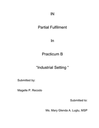 IN

Partial Fulfilment

In

Practicum B
“Industrial Setting “
Submitted by:

Magelle P. Recodo

Submitted to:

Ms. Mary Glenda A. Lugtu, MSP

 