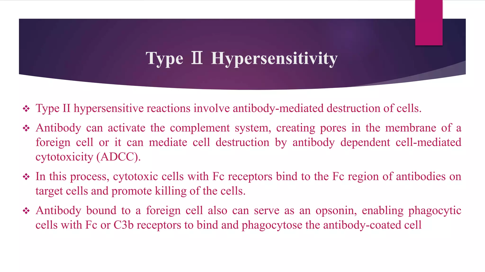 Type Ⅱ Hypersensitivity
 Type II hypersensitive reactions involve antibody-mediated destruction of cells.
 Antibody can activate the complement system, creating pores in the membrane of a
foreign cell or it can mediate cell destruction by antibody dependent cell-mediated
cytotoxicity (ADCC).
 In this process, cytotoxic cells with Fc receptors bind to the Fc region of antibodies on
target cells and promote killing of the cells.
 Antibody bound to a foreign cell also can serve as an opsonin, enabling phagocytic
cells with Fc or C3b receptors to bind and phagocytose the antibody-coated cell
 
