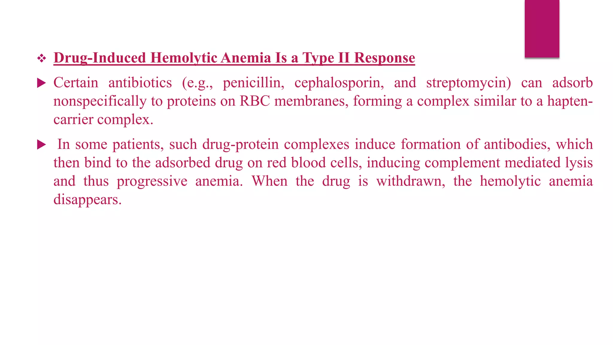  Drug-Induced Hemolytic Anemia Is a Type II Response
 Certain antibiotics (e.g., penicillin, cephalosporin, and streptomycin) can adsorb
nonspecifically to proteins on RBC membranes, forming a complex similar to a hapten-
carrier complex.
 In some patients, such drug-protein complexes induce formation of antibodies, which
then bind to the adsorbed drug on red blood cells, inducing complement mediated lysis
and thus progressive anemia. When the drug is withdrawn, the hemolytic anemia
disappears.
 