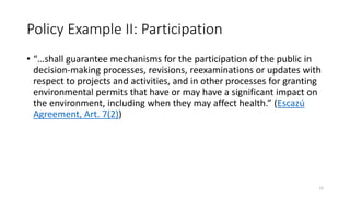 Policy Example II: Participation
• “…shall guarantee mechanisms for the participation of the public in
decision-making processes, revisions, reexaminations or updates with
respect to projects and activities, and in other processes for granting
environmental permits that have or may have a significant impact on
the environment, including when they may affect health.” (Escazú
Agreement, Art. 7(2))
12
 