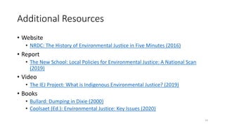 Additional Resources
• Website
• NRDC: The History of Environmental Justice in Five Minutes (2016)
• Report
• The New School: Local Policies for Environmental Justice: A National Scan
(2019)
• Video
• The IEJ Project: What is Indigenous Environmental Justice? (2019)
• Books
• Bullard: Dumping in Dixie (2000)
• Coolsaet (Ed.): Environmental Justice: Key Issues (2020)
14
 