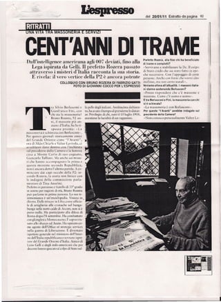 ,.
      '-
      ~
     --".   ~-                                /
                                                                                                                            del 20/01/11           Estratto da pagina         62




                 CENT'ANNI 01 TRAME
                 .DaWint~llif7ence ame~'ic~naagli 907 deviati, fino alla
                                                                                                                          Pretetto Rozera, alia fine chi ha beneficia to
                                                                                                                          di trame e cornplotti?
                    Lega isprrata da Gelli. II prefetto Hozera passato                                                    -Servivano     a srabilizzare   I.a De. II colpo
                    attraverso           i mister] d'Italia racconta Ia sua storia.                                       di Sraro credo (he sia staro Farro m epo-
                                                                                                                          che successive. Con l'appoggio di cerre
                     E rivela: il vero vertice della P2           e ancora potente                                        personc. Anche con forze chc vorrci dire
                                                  COLLOQUIO CON BRUNO ROZERA OJ FABRIZIO GADI                             rnafiosc, ma non cerro sratali v ,
                                                          FOTO 01 GIOVANNI COCCO PER L'ESPRESSO                           Veniamo allora all'attualita. I massoni italia-
                                                                                                                          n i stanno sostenendo   Berluscon i?
                                                                                                                          «Posso r ispoude r c ch,        c'e
                                                                                                                                                            rn assonc e
                                                                                                                          massone. Come c'1! lIQI110 e lH)nHH.
                                                                                                                          E tra Berlusconi   e Fini, la massoneriacon   chi
                                                                                                                            e
                                                                                                                          si schierata?
                                        [a Silvio Bcrlusconi e la pelle degli iraliani. Antitascisra dichiara-            ..La massoncria      e COil Berlusconi-.
                                        Cia nfranc o Firu. can (0, ha avuro d tempo di prenderne le disran-               Per questa "l'Avanti" avrebbe indagato sui
                                       chi sta la massonerin?          ze. Privilegio di chi, nata il J 5 luglio 191 S,   presidente delia Camera?
                                       Bruno Rozera , 92 all- manriene la lucidira di un ragazzino.                       -Nonconosco        personalrnente     Va lrer LJ-
                                        ni, it masvone pill :1Il-
                                        z.iauo d'Iralia. ha la r i-
                                        s p o sr a p r o n r a : «La
                 massoneria e schierara con Ber lusconi ».
                 Per quesro giornali storicarneute amici
                 del Grande Oriente come "L'Avanri ",
                 ora Ji Aldo Chiar le e Valter l.avirola, ci
                 avrebbero      claw denrro con linchiest a
                 sui presidente della Camera e In farnosa
                 casa a Monte Ca r lo di suo cognaro ,
                 Ciancarlo Tulliani. 1;, anent' sui misre-
                 ri che hanno 'H.:cornpagnaw la prima e
                 questa more nre seconds Re pubblica ,
                 non C ancora den a l'ulri ma parola. A co-
                 ruinciarc dai ca pi OCCUlrl dclla Pl: se-
                 condo Roz er a, la storia non rinisce (on
                 le indagini delia cornmissione                par la-
                 menrare di Tina Anselmi.
                 Prcfcrto in pensionc c frarello di 33° grado
                 in sonno per ragioni di eta, Bruno Rozera
                 puo parlarne     in prima persona. La SUJ re-
                 srirnonianza e un'enciclopedia. Vissura in.
                 direrra. I),llk trincec ill Libia come uffi(ill-
                 le di arriglie ria aile cronache sui bunga-
                 bunga nelle notti calde dr Arcore, llon si e
                 perso nulla. Ha parreciparo alia difesa di
                  Roma dopo l'S serrernbre. Ha cornbatturo
                 (on gli inglesi it Monrecassino. F. sopra "vis-
                  sun, alia SlliHCO ad Anzio.Tla ope rato co-
                  me agenre dell'Office of srrarcgic services
                  nella guerra di Liberazione. E divenraro
                  isperrore generale ncl minisrcro dell'Inrcr-
                  no dell'Iralia repubblicana e sovrano isper-
                  fort" del Grande Oriente d'Iralia. Amico di
                  l.icio Gdli e degli iralo-amcricani the per
                  dcocnnihanno giocaro al colpo di Srato sul-




 --:-.
 