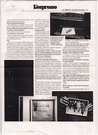 del   20/01/11   Estratto da pagina      62




    virola. M" Chiarle    e
                          un caro amico.       Ha    lora delia capirale. Te-
    arnicizie nella massoneria».                     lara   a.veva    a rnic izie
    Perche sostenere Berlusconi?                     hen q ua lifica re. An-
    -Perche Berlusconi qualche aiuto 10 (hi.         che con Franco Resti-
    10 nonvedrei rnister i dove 11.011 5t"n110».     vo, ministr      o dell'In-
    Rozera e Berlusconi hanno almeno una cosa        rerno rrell FXl-.
    in comunecl'elencc  delia P2.                    Torniamo a Gelli.
    "Zero porta a zero. Con me nicnrc -.             «Celli rni ha stimaro. E
    II suo nome c'e, numero 76.                      gli dew chiedere cusa
    "Cerro, l'elenco 10 conosco. Ho chiesro          perche un giorno, in-
    a Giuseppe   Telaro   di rogliere   il mio no-   terroaato
                                                           I;>
                                                                   da un maai-
                                                                            "         II grembiulino massonico
    me immediaramenre».                              straw, risposi che era di Bruno Rozera.Sotto:
    Chi?                                             un arre r ioscler orico. in una foto con Giulio         rnollato".   Era a Rorna per fareb tell-
    -Tel a ro. Si occupava    delia segrer e ria     Celli voleva affidarrni Andreotti e la sua              sera da pubblicisra».
                                                                                 medagliaal valore.
    dellordine   rnassonico. Cura va i fascico-      Ja Lega iraliana , E for-                               NQn e mai stato informato di essere
                                                                                 A sinistra: Rozeraoggi
    Ii e cosi tanta genre SI C trovata iscritra      se ho fatro male a non                                  iscritto alia P2. Oicono tutti cosl, no?
    alia P2. II professor Telaro era un dipen-       prenderla,    con Ie rnie modeste capacira         -Della mia iscrizione sono venuro a sa-
    denre del rninistero delia Pubblica istru-       sarebbe divenraro un partite».                     perlo dai documenri      delle indagini».
    zione. Aveva rapporticon la Sicilia. Gra-        La Lega italiana. il 1991, i misteri tra 1.'1 pri- Dunque Telaro avrebbe passato gli elenchi
¥   zie ai SUOI conratri incontraiun giorno Xl       ma elaseconda Repubblica e anche un'in- anagrafici delia massonena a Gelli.
 ;.; boss Frank Tre dita Coppola,   al con fino      dagine, poi archiviata, delia Procura di Paler-    "E logico. A queilepoca c'cr a moira
 '> in provincia  di Rorna. Cosrruiva    palaz-      mo. Chi ne era I'ispiratore?                       genre delia massoneria che, per avere un
.~ zi. A quel pranzo c'era un sindaco di al-         -L'ispirarore e srato Gelli-.                      incarico, passava da Celli».
                                                     Qual era 10 scopo delia Lega italiana?             Perche la massoneria comincia a frequents-
                                                      «Quello chc avrci scclro io, Anritcsi alia Le- re i servizi segreti?
                                                     ga Nord, un partiro patriorrico. Con genre         «Erano i serviai segreri a frequentare 1'<1
                                                     the capisse di.economia politica. Can genre massoneria , Chiarnavano al relefono ll
                                                     per bene. Gelli.midisse: arriveranno pure i dortor Firenze, il gran maestro Lino Sa!-
                                                     finanziamenti.      Me ne      50 no   andaro perche     vini. Cercavano informazioni .per fare
                                                     mi sono scocciaro. L'ambiente           era un po ri-    carrieta. avere raccornandazioni e com-
                                                     dicolo. E poi c'era un senarore socialista che           pagnia bella. I milirari si iscrivevano   al-
                                                     era state condannaro. Stare con IUl non mi               la Pl per fare carriera ».
                                                     piaceva. Gelli era rimasro dispiaciuto-.                 G.elli negli anni dello scandato parlodi una
                                                     Nata Forza Italia, delia Lega italiana non se            loggia P2 composta da 2.400 persone.
                                                     ne feee piu nulla.Che rapporti aveva con Gel-            L'elenco scoperto pero si Jerrna a meno di
                                                     Ii?                                                      mille. Esiste un elenco segreto delia masse-
                                                     «Fe)' la verira non rho mai trequentaro                  neria?
                                                     ass iduarncntc.    Gelli e fin ir o quando               «jo·>.
                                                     lambasciara     arnerica na l'ha mollato.                Ma c'e qualcuno, iscritto alia P2, piu poten-
                                                     Puma e basta. Un giorno eravarno         io e            te di Gelli?
                                                     lui e un esponente dell'Ordine del gior-                 «Ovvio che al di sopra di Gelli ci fos- •
                                                     nalisti in via Veneto. E
                                                     Celli, indicandoI'amba-
                                                     sciara, dice: "Nl'hanno
 