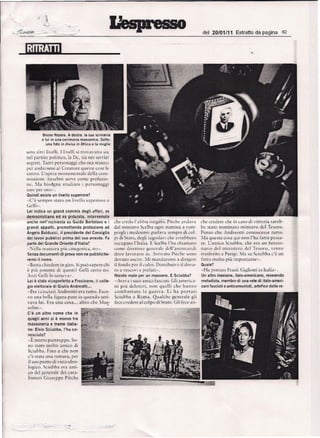 ~~~~~          __ -,~--~~_-_~,~,,~,~_/                                                                                        d_e_I_2_0_I_O_1/_1_1_ E_s_tr_att_o d_a~p_a~g~in_a__ '_62
                                                                                                                                                 _            __                    __




                    Bruno Rozera. A destra. la sua scrivania
                    e lui in una cerimonia massonica. sotto.
                       una foto in divisa in A1dea e la rnoglie

        sero nlrri livelli. Llivelli si rrovnvano                sia
        nel partite politico,         13 De. 51a nei servizi
        segreti. Tanti personaggi che ora sranno
        per andarsene a! Creature quesie cose le
        Si;1l11iO, L'opera monurncntale    delia C61TI-
        missione Anselmi serve come prcfaxio-
        ne. ~la bisdgn a studiare I personuggi
        uno per uno".
        Quindi esiste un livello superiore?
        ·C'e sempre taw un hvello superiore a
        Grlli ..,
        Lei indica     un   grand commis         degli atfari,    ex
        democrtsttarroed     ex pidulsta, intervenuto
        anche neil'inchiesta   su Guido Bertolaso e i                  che (redo J'~bbia isrigaro. Pieche a ndava            che credere che in caso di vittoria          sareb-
        grandi appatti, promettendo     protezione ad                  dal ministro Scelba ogni matrina a rOI1l-             be stare norninaro        minisrro del Tesoro.
        Angelo Balducci, il presidente del Consiglio                   pcrgli i mcdesimi: par lava sernpre di col-           Pense che A ndreotti         conosce      se rutto.
        dei lavori pubblici prima del suo arresto. Fa                  pi di Sraro. degli jugosla'i che avrebbero           :VIa questa COS;)qui non 1'11'1fatta passu-
        parte del Grande Oriente d'italia?                             occuparo l'Iralia. E Scelba I'ha chiarnaro            reo L'amico Sciubba. che era u n Funzio-
        ,,0:eJla maniera        pitl carcgorica , no».                 come direrrore generate dcll'aruinccndi               nar io del miruste ro del Tesoro. vcnnc
        Senza documenti         dj prova non ne pubbtiche-             dove lavoravo io. ,-rri varo Pieche sono             rrasferiro a Par igi. :Ia su Sciubba c'e un
        remo il nome,                                                  dovuro uscire. ::{i mandarono a dirigere             Iarro molro piu irnportanre»
        N   Basra chiedere in giro.         Si Pll') sapcre chi        iJ fondo per il culro, Distribuivo il dovu-           Quale?
        e    pili potente di questi?            Celli cerro      no.   ro a vescovi e prelari ».                             «Ha porraio Frank Gigliotti          inlralia».
        Au z i Gdli lu t cmeva».                                       Niente male per un massone. E Sciubba?                Un altro rnassone, italo-arnericano, reverendo
        Lei e stato vicepretetto a Frosincne,             il colle-    -Aveva i suoi amici fascisri. Gli america-            metodista, rnernbro di una rete di italo-ameri-
        gio elettorale di Giulio Andreotti •..                         ni piu delercri,     non quelli     che hanna         cani fascisti e anticornunisti, artefice. delle re-
        "Per i ciociari Andreotti era rurro. Face-                     co mb a tr u t o l ag ue r r a , Li ha po r t a t i
        '0 una bella figura pure io quando arri-                      Sciubba a Rorna, Qua lche generate gJi
        vava lui. Era una C05a .. _ altro che Mus-                     fece credere alcolpo di Sraro. Gli feet an-
         olini ».         -                       •


        C'e un altro        nome che in
        quegli anni si e mosso tra
        massoneria e trame ltalla-
        ne: Elvio Sciubba, I'ha co-
        nosciuto?
        "E morro pu rrreppo. So-
        no sraro molro arnico di
        Sciubba. Fino a che non
        c 'e srata una rotrura, per
         ilsuo     punro    di VISTa ideo-
         logico. Sciubha        era   311'11-

        CO    del geucrale dei        cara-
         binieri     GiuseppcPiechc
 