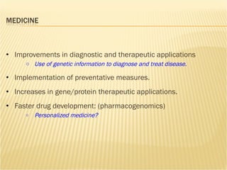 Improvements in diagnostic and therapeutic applications Use of genetic information to diagnose and treat disease. Implementation of preventative measures. Increases in gene/protein therapeutic applications. Faster drug development: (pharmacogenomics) Personalized medicine? 
