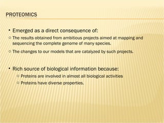 Emerged as a direct consequence of: The results obtained from ambitious projects aimed at mapping and sequencing the complete genome of many species.  The changes to our models that are catalyzed by such projects. Rich source of biological information because: Proteins are involved in almost all biological activities  Proteins have diverse properties. 