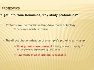 The direct characterization of a sample’s proteins  en masse .  Proteins are the machines that drive much of biology Genes are merely the recipe How much of each protein is present? What proteins are present?   Initial goal was to rapidly ID all the proteins expressed by cell/tissue  If we get info from Genomics, why study proteomics? 