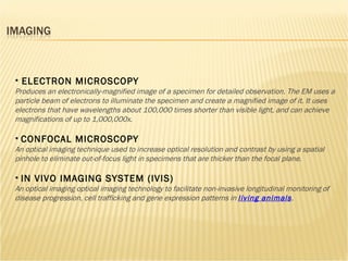 ELECTRON MICROSCOPY Produces an electronically-magnified image of a specimen for detailed observation. The EM uses a particle beam of electrons to illuminate the specimen and create a magnified image of it. It uses electrons that have wavelengths about 100,000 times shorter than visible light, and can achieve magnifications of up to 1,000,000x. CONFOCAL MICROSCOPY An optical imaging technique used to increase optical resolution and contrast by using a spatial pinhole to eliminate out-of-focus light in specimens that are thicker than the focal plane. IN VIVO IMAGING SYSTEM (IVIS) An optical imaging optical imaging technology to facilitate non-invasive longitudinal monitoring of disease progression, cell trafficking and gene expression patterns in  living animals . 