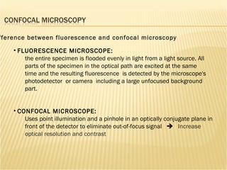CONFOCAL MICROSCOPE: Uses point illumination and a pinhole in an optically conjugate plane in front of the detector to eliminate out-of-focus signal     Increase optical resolution and contrast FLUORESCENCE MICROSCOPE:   the entire specimen is flooded evenly in light from a light source. All parts of the specimen in the optical path are excited at the same time and the resulting fluorescence  is detected by the microscope's photodetector  or camera  including a large unfocused background part.  Difference between fluorescence and confocal microscopy 