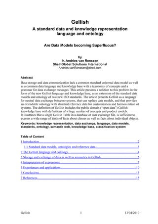 Gellish
             A standard data and knowledge representation
                        language and ontology

                           Are Data Models becoming Superfluous?


                                                       by
                                           Ir. Andries van Renssen
                                     Shell Global Solutions International
                                            Andries.vanRenssen@shell.com


Abstract
Data storage and data communication lack a common standard universal data model as well
as a common data language and knowledge base with a taxonomy of concepts and a
grammar for data exchange messages. This article presents a solution to this problem in the
form of the new Gellish language and knowledge base, as an extension of the standard data
models and ontology of two new ISO standards. The article presents Gellish as a language
for neutral data exchange between systems, that can replace data models, and that provides
an extendable ontology with standard reference data for customization and harmonization of
systems. The definition of Gellish includes the public domain (“open data”) Gellish
knowledge base with definitions of a large number of concepts and product models.
It illustrates that a single Gellish Table in a database or data exchange file, is sufficient to
express a wide range of kinds of facts about classes as well as facts about individual objects.
Keywords: knowledge representation, data exchange, language, data models,
standards, ontology, semantic web, knowledge base, classification system


Table of Content
1 Introduction...........................................................................................................................2
   1.1 Standard data models, ontologies and reference data.....................................................3
2 The Gellish language and ontology.......................................................................................4
3 Storage and exchange of data as well as semantics in Gellish..............................................5
4 Interpretation of expressions.................................................................................................7
5 Experiences and applications...............................................................................................10
6 Conclusions..........................................................................................................................13
7 References............................................................................................................................13




Gellish                                                              1                                                   13/04/2010
 