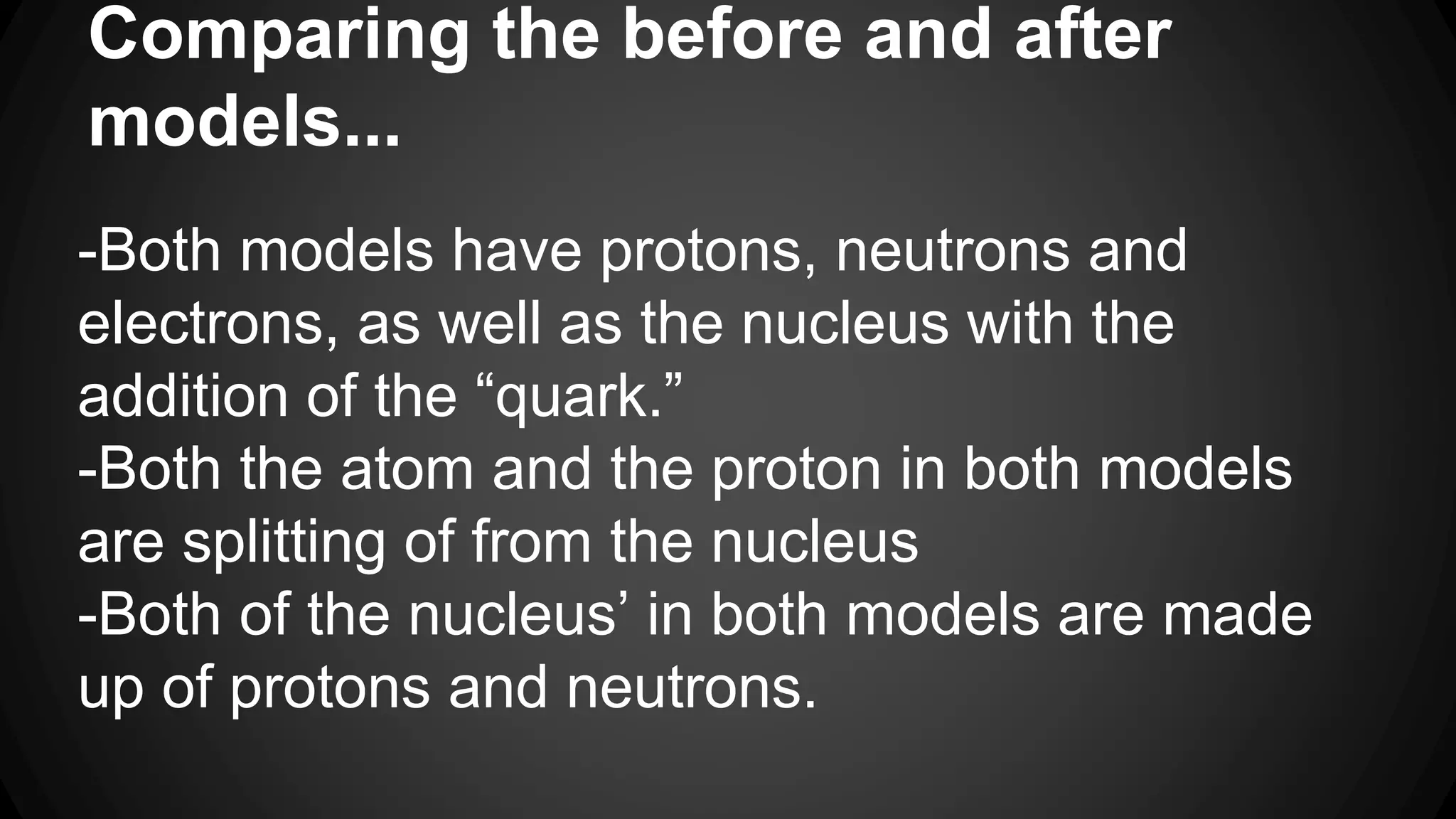 Comparing the before and after
models...
-Both models have protons, neutrons and
electrons, as well as the nucleus with the
addition of the “quark.”
-Both the atom and the proton in both models
are splitting of from the nucleus
-Both of the nucleus’ in both models are made
up of protons and neutrons.
 